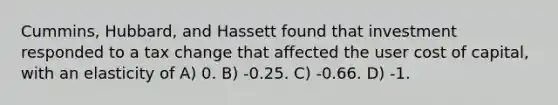 Cummins, Hubbard, and Hassett found that investment responded to a tax change that affected the user cost of capital, with an elasticity of A) 0. B) -0.25. C) -0.66. D) -1.