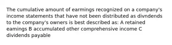 The cumulative amount of earmings recognized on a company's income statements that have not been distributed as divndends to the company's owners is best described as: A retained eamings B accumulated other comprehensive income C dividends payable