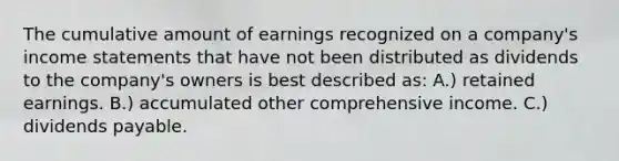 The cumulative amount of earnings recognized on a company's income statements that have not been distributed as dividends to the company's owners is best described as: A.) retained earnings. B.) accumulated other comprehensive income. C.) dividends payable.