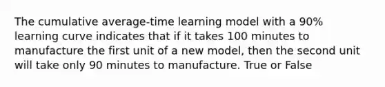 The cumulative average-time learning model with a 90% learning curve indicates that if it takes 100 minutes to manufacture the first unit of a new model, then the second unit will take only 90 minutes to manufacture. True or False