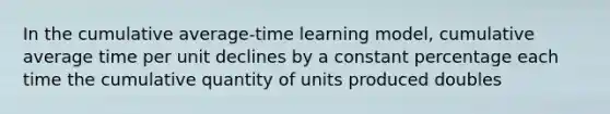 In the cumulative average-time learning model, cumulative average time per unit declines by a constant percentage each time the cumulative quantity of units produced doubles