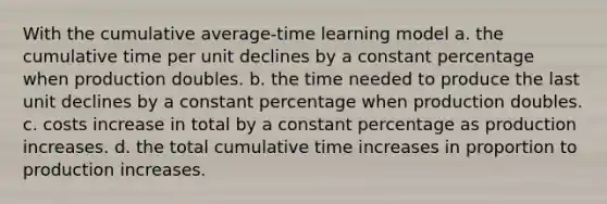 With the cumulative average-time learning model a. the cumulative time per unit declines by a constant percentage when production doubles. b. the time needed to produce the last unit declines by a constant percentage when production doubles. c. costs increase in total by a constant percentage as production increases. d. the total cumulative time increases in proportion to production increases.