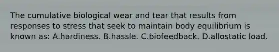 The cumulative biological wear and tear that results from responses to stress that seek to maintain body equilibrium is known as: A.hardiness. B.hassle. C.biofeedback. D.allostatic load.