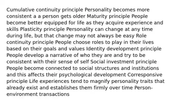 Cumulative continuity principle Personality becomes more consistent a a person gets older Maturity principle People become better equipped for life as they acquire experience and skills Plasticity principle Personality can change at any time during life, but that change may not always be easy Role continuity principle People choose roles to play in their lives based on their goals and values Identity development principle People develop a narrative of who they are and try to be consistent with their sense of self Social investment principle People become connected to social structures and institutions and this affects their psychological development Corresponsive principle Life experiences tend to magnify personality traits that already exist and establishes them firmly over time Person-environment transactions