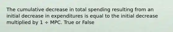 The cumulative decrease in total spending resulting from an initial decrease in expenditures is equal to the initial decrease multiplied by 1 ÷ MPC. True or False