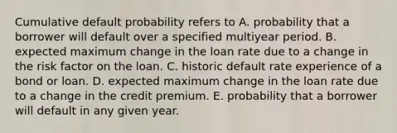 Cumulative default probability refers to A. probability that a borrower will default over a specified multiyear period. B. expected maximum change in the loan rate due to a change in the risk factor on the loan. C. historic default rate experience of a bond or loan. D. expected maximum change in the loan rate due to a change in the credit premium. E. probability that a borrower will default in any given year.