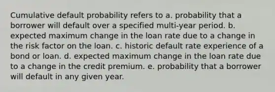 Cumulative default probability refers to a. probability that a borrower will default over a specified multi-year period. b. expected maximum change in the loan rate due to a change in the risk factor on the loan. c. historic default rate experience of a bond or loan. d. expected maximum change in the loan rate due to a change in the credit premium. e. probability that a borrower will default in any given year.