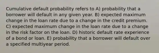 Cumulative default probability refers to A) probability that a borrower will default in any given year. B) expected maximum change in the loan rate due to a change in the credit premium. C) expected maximum change in the loan rate due to a change in the risk factor on the loan. D) historic default rate experience of a bond or loan. E) probability that a borrower will default over a specified multiyear period.