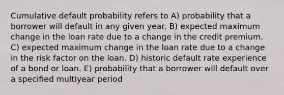 Cumulative default probability refers to A) probability that a borrower will default in any given year. B) expected maximum change in the loan rate due to a change in the credit premium. C) expected maximum change in the loan rate due to a change in the risk factor on the loan. D) historic default rate experience of a bond or loan. E) probability that a borrower will default over a specified multiyear period