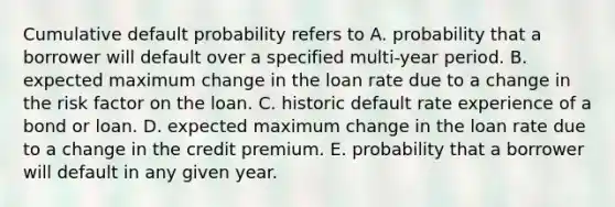 Cumulative default probability refers to A. probability that a borrower will default over a specified multi-year period. B. expected maximum change in the loan rate due to a change in the risk factor on the loan. C. historic default rate experience of a bond or loan. D. expected maximum change in the loan rate due to a change in the credit premium. E. probability that a borrower will default in any given year.