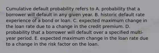 Cumulative default probability refers to A. probability that a borrower will default in any given year. B. historic default rate experience of a bond or loan. C. expected maximum change in the loan rate due to a change in the credit premium. D. probability that a borrower will default over a specified multi-year period. E. expected maximum change in the loan rate due to a change in the risk factor on the loan.