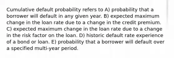 Cumulative default probability refers to A) probability that a borrower will default in any given year. B) expected maximum change in the loan rate due to a change in the credit premium. C) expected maximum change in the loan rate due to a change in the risk factor on the loan. D) historic default rate experience of a bond or loan. E) probability that a borrower will default over a specified multi-year period.