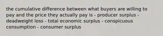 the cumulative difference between what buyers are willing to pay and the price they actually pay is - producer surplus - deadweight loss - total economic surplus - conspicuous consumption - consumer surplus