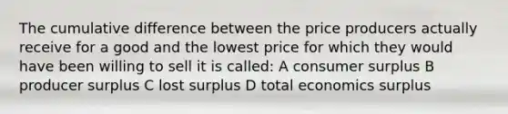 The cumulative difference between the price producers actually receive for a good and the lowest price for which they would have been willing to sell it is called: A consumer surplus B producer surplus C lost surplus D total economics surplus