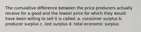 The cumulative difference between the price producers actually receive for a good and the lowest price for which they would have been willing to sell it is called: a. consumer surplus b. producer surplus c. lost surplus d. total economic surplus