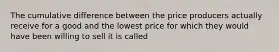 The cumulative difference between the price producers actually receive for a good and the lowest price for which they would have been willing to sell it is called