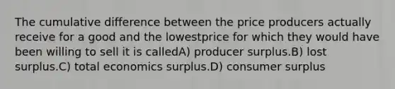 The cumulative difference between the price producers actually receive for a good and the lowestprice for which they would have been willing to sell it is calledA) producer surplus.B) lost surplus.C) total economics surplus.D) consumer surplus