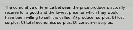 The cumulative difference between the price producers actually receive for a good and the lowest price for which they would have been willing to sell it is called: A) producer surplus. B) lost surplus. C) total economics surplus. D) consumer surplus.