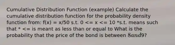 Cumulative Distribution Function (example) Calculate the cumulative distribution function for the probability density function from: f(x) = x/50 s.t. 0 <= x <= 10 *s.t. means such that * <= is meant as less than or equal to What is the probability that the price of the bond is between 8 and9?