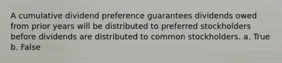 A cumulative dividend preference guarantees dividends owed from prior years will be distributed to preferred stockholders before dividends are distributed to common stockholders. a. True b. False