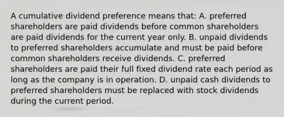 A cumulative dividend preference means that: A. preferred shareholders are paid dividends before common shareholders are paid dividends for the current year only. B. unpaid dividends to preferred shareholders accumulate and must be paid before common shareholders receive dividends. C. preferred shareholders are paid their full fixed dividend rate each period as long as the company is in operation. D. unpaid cash dividends to preferred shareholders must be replaced with stock dividends during the current period.