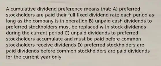 A cumulative dividend preference means that: A) preferred stockholders are paid their full fixed dividend rate each period as long as the company is in operation B) unpaid cash dividends to preferred stockholders must be replaced with stock dividends during the current period C) unpaid dividends to preferred stockholders accumulate and must be paid before common stockholders receive dividends D) preferred stockholders are paid dividends before common stockholders are paid dividends for the current year only