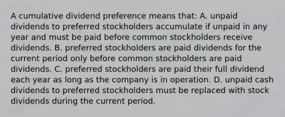 A cumulative dividend preference means that: A. unpaid dividends to preferred stockholders accumulate if unpaid in any year and must be paid before common stockholders receive dividends. B. preferred stockholders are paid dividends for the current period only before common stockholders are paid dividends. C. preferred stockholders are paid their full dividend each year as long as the company is in operation. D. unpaid cash dividends to preferred stockholders must be replaced with stock dividends during the current period.