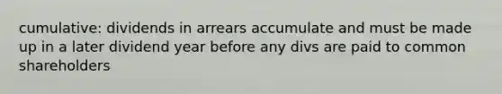 cumulative: dividends in arrears accumulate and must be made up in a later dividend year before any divs are paid to common shareholders