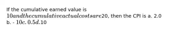 If the cumulative earned value is 10 and the cumulative actual costs are20, then the CPI is a. 2.0 b. - 10 c. 0.5 d.10