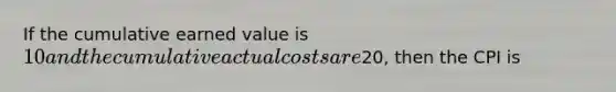 If the cumulative earned value is 10 and the cumulative actual costs are20, then the CPI is