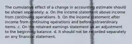 The cumulative effect of a change in accounting estimate should be shown separately: a. On the income statement above income from continuing operations. b. On the income statement after income from continuing operations and before extraordinary items. c. On the retained earnings statement as an adjustment to the beginning balance. d. It should not be recorded separately on any financial statement.