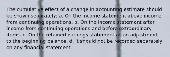 The cumulative effect of a change in accounting estimate should be shown separately: a. On the income statement above income from continuing operations. b. On the income statement after income from continuing operations and before extraordinary items. c. On the retained earnings statement as an adjustment to the beginning balance. d. It should not be recorded separately on any financial statement.