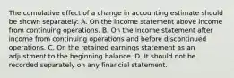 The cumulative effect of a change in accounting estimate should be shown separately: A. On the income statement above income from continuing operations. B. On the income statement after income from continuing operations and before discontinued operations. C. On the retained earnings statement as an adjustment to the beginning balance. D. It should not be recorded separately on any financial statement.