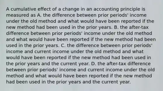 A cumulative effect of a change in an accounting principle is measured as A. the difference between prior periods' income under the old method and what would have been reported if the new method had been used in the prior years. B. the after-tax difference between prior periods' income under the old method and what would have been reported if the new method had been used in the prior years. C. the difference between prior periods' income and current income under the old method and what would have been reported if the new method had been used in the prior years and the current year. D. the after-tax difference between prior periods' income and current income under the old method and what would have been reported if the new method had been used in the prior years and the current year.