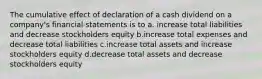 The cumulative effect of declaration of a cash dividend on a company's financial statements is to a. increase total liabilities and decrease stockholders equity b.increase total expenses and decrease total liabilities c.increase total assets and increase stockholders equity d.decrease total assets and decrease stockholders equity