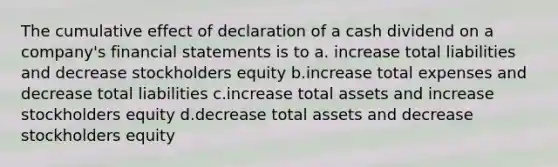 The cumulative effect of declaration of a cash dividend on a company's <a href='https://www.questionai.com/knowledge/kFBJaQCz4b-financial-statements' class='anchor-knowledge'>financial statements</a> is to a. increase total liabilities and decrease stockholders equity b.increase total expenses and decrease total liabilities c.increase total assets and increase stockholders equity d.decrease total assets and decrease stockholders equity