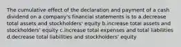 The cumulative effect of the declaration and payment of a cash dividend on a company's financial statements is to a.decrease total assets and stockholders' equity b.increase total assets and stockholders' equity c.increase total expenses and total liabilities d.decrease total liabilities and stockholders' equity