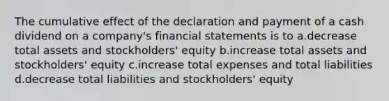 The cumulative effect of the declaration and payment of a cash dividend on a company's financial statements is to a.decrease total assets and stockholders' equity b.increase total assets and stockholders' equity c.increase total expenses and total liabilities d.decrease total liabilities and stockholders' equity