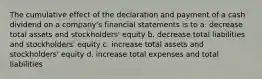 The cumulative effect of the declaration and payment of a cash dividend on a company's financial statements is to a. decrease total assets and stockholders' equity b. decrease total liabilities and stockholders' equity c. increase total assets and stockholders' equity d. increase total expenses and total liabilities