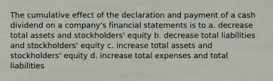 The cumulative effect of the declaration and payment of a cash dividend on a company's <a href='https://www.questionai.com/knowledge/kFBJaQCz4b-financial-statements' class='anchor-knowledge'>financial statements</a> is to a. decrease total assets and stockholders' equity b. decrease total liabilities and stockholders' equity c. increase total assets and stockholders' equity d. increase total expenses and total liabilities