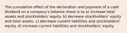 The cumulative effect of the declaration and payment of a cash dividend on a company's balance sheet is to a) increase total assets and stockholders' equity. b) decrease stockholders' equity and total assets. c) decrease current liabilities and stockholders' equity. d) increase current liabilities and stockholders' equity.