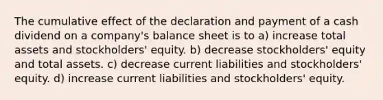 The cumulative effect of the declaration and payment of a cash dividend on a company's balance sheet is to a) increase total assets and stockholders' equity. b) decrease stockholders' equity and total assets. c) decrease current liabilities and stockholders' equity. d) increase current liabilities and stockholders' equity.