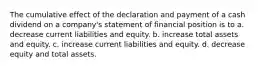 The cumulative effect of the declaration and payment of a cash dividend on a company's statement of financial position is to a. decrease current liabilities and equity. b. increase total assets and equity. c. increase current liabilities and equity. d. decrease equity and total assets.