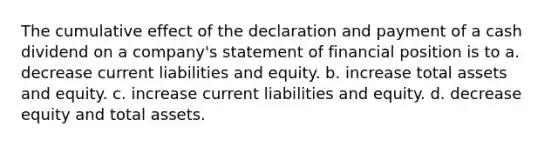 The cumulative effect of the declaration and payment of a cash dividend on a company's statement of financial position is to a. decrease current liabilities and equity. b. increase total assets and equity. c. increase current liabilities and equity. d. decrease equity and total assets.