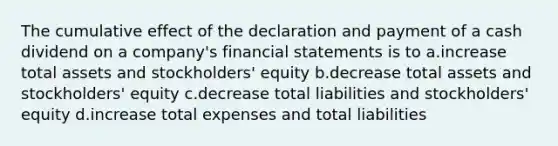 The cumulative effect of the declaration and payment of a cash dividend on a company's financial statements is to a.increase total assets and stockholders' equity b.decrease total assets and stockholders' equity c.decrease total liabilities and stockholders' equity d.increase total expenses and total liabilities