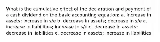 What is the cumulative effect of the declaration and payment of a cash dividend on the basic accounting equation: a. increase in assets; increase in s/e b. decrease in assets; decrease in s/e c. increase in liabilities; increase in s/e d. decrease in assets; decrease in liabilities e. decrease in assets; increase in liabilities