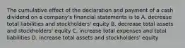 The cumulative effect of the declaration and payment of a cash dividend on a company's financial statements is to A. decrease total liabilities and stockholders' equity B. decrease total assets and stockholders' equity C. increase total expenses and total liabilities D. increase total assets and stockholders' equity