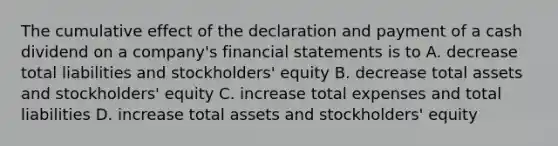 The cumulative effect of the declaration and payment of a cash dividend on a company's financial statements is to A. decrease total liabilities and stockholders' equity B. decrease total assets and stockholders' equity C. increase total expenses and total liabilities D. increase total assets and stockholders' equity