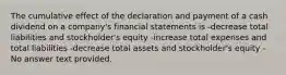 The cumulative effect of the declaration and payment of a cash dividend on a company's financial statements is -decrease total liabilities and stockholder's equity -increase total expenses and total liabilities -decrease total assets and stockholder's equity -No answer text provided.