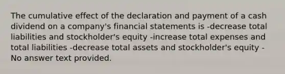 The cumulative effect of the declaration and payment of a cash dividend on a company's financial statements is -decrease total liabilities and stockholder's equity -increase total expenses and total liabilities -decrease total assets and stockholder's equity -No answer text provided.